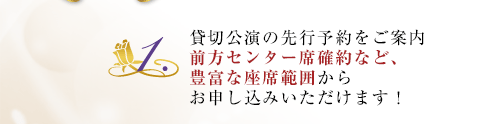 1.貸切公演の先行予約をご案内。前方センター席確約など、豊富な座席範囲からお申し込みいただけます!