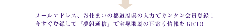 メールアドレス、お住まいの都道府県の入力でカンタン会員登録!今すぐ登録して『夢組通信』で宝塚歌劇の耳寄り情報をGET!!