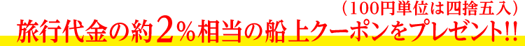 旅行代金の約３％相当の船上クーポンをプレゼント!!（100円単位は四捨五入）