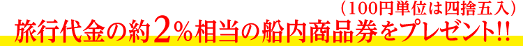 旅行代金の約2％相当の船内商品券をプレゼント!!（100円単位は四捨五入）