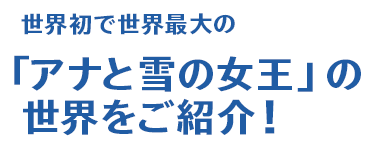 世界初で世界最大の「アナと雪の女王」の世界をご紹介！