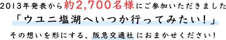 2013年発表から約2,700名様にご参加いただきました「ウユニ塩湖へいつか行ってみたい!」その想いを形にする、阪急交通社におまかせください!