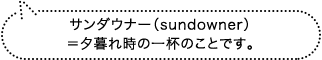 サンダウナー(sundowner)=夕暮れ時の一杯のことです。