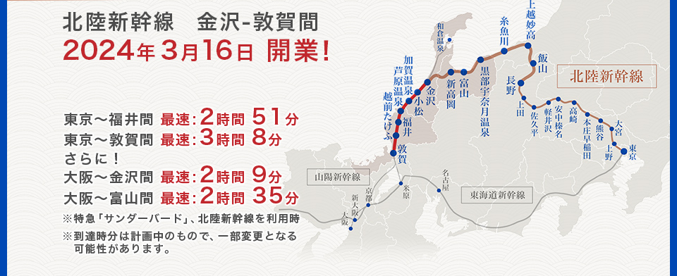 東京〜福井間 最速:2時間51分、東京〜敦賀間 最速:3時間8分、さらに!大阪〜金沢間 最速:2時間9分、大阪〜富山間 最速:2時間35分、※特急「サンダーバード」、北陸新幹線を利用時