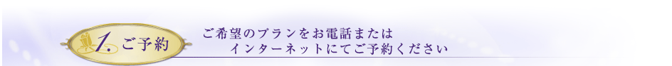 1.ご予約　ご希望のプランをお電話またはインターネットにてご予約ください。
