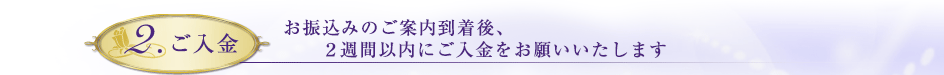 2.ご入金　お振り込みのご案内到着後、2週間以内にご入金をお願いいたします。