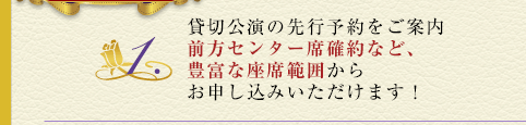 1.貸切公演の先行予約をご案内。前方センター席確約など、豊富な座席範囲からお申し込みいただけます！