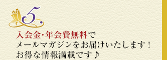5.入会金・年会費無料でメールマガジンをお届けいたします！お得な情報満載です♪