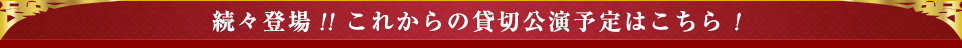 続々登場!! これからの貸切公演予定はこちら！