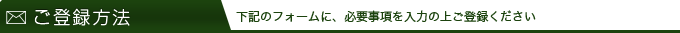 ご登録方法 下記のフォームに、必要事項を入力の上ご登録ください
